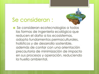 Se consideran : 
 Se consideran ecotecnologías a todas 
las formas de ingeniería ecológica que 
reducen el daño a los ecosistemas, 
adopta fundamentos permaculturales, 
holísticos y de desarrollo sostenible, 
además de contar con una orientación 
precautoria de minimización de impacto 
en sus procesos y operación, reduciendo 
la huella ambiental. 
 