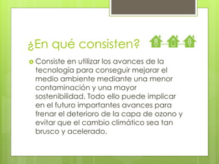 ¿En qué consisten? 
 Consiste en utilizar los avances de la 
tecnología para conseguir mejorar el 
medio ambiente mediante una menor 
contaminación y una mayor 
sostenibilidad. Todo ello puede implicar 
en el futuro importantes avances para 
frenar el deterioro de la capa de ozono y 
evitar que el cambio climático sea tan 
brusco y acelerado. 
 