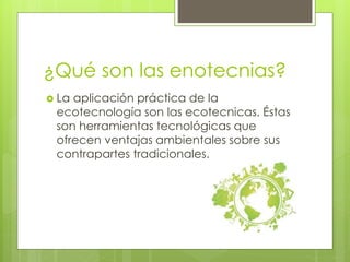 ¿Qué son las enotecnias? 
 La aplicación práctica de la 
ecotecnología son las ecotecnicas. Éstas 
son herramientas tecnológicas que 
ofrecen ventajas ambientales sobre sus 
contrapartes tradicionales. 
 