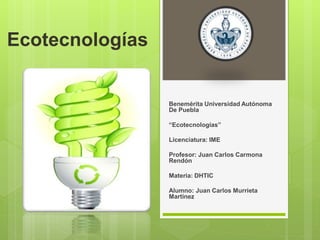 Ecotecnologías 
Benemérita Universidad Autónoma 
De Puebla 
“Ecotecnologías” 
Licenciatura: IME 
Profesor: Juan Carlos Carmona 
Rendón 
Materia: DHTIC 
Alumno: Juan Carlos Murrieta 
Martínez 
 