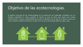 Objetivo de las ecotecnologías. 
El objetivo principal de las ecotecnologías es la producción de materiales complejos con un 
impacto ambiental lo menor posible, el hecho es que se tiene que lograr una menor 
contaminación y mayor sostenibilidad para evitar el deterioro de lo que es la capa de ozono así 
como cambios climáticos extremos, el ahorro en consumo de energía eléctrica, agua y gas. 
 