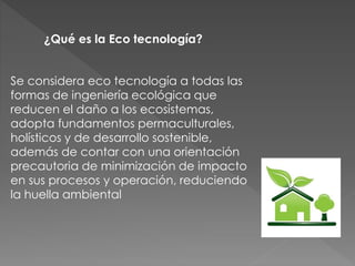 ¿Qué es la Eco tecnología? 
Se considera eco tecnología a todas las 
formas de ingeniería ecológica que 
reducen el daño a los ecosistemas, 
adopta fundamentos permaculturales, 
holísticos y de desarrollo sostenible, 
además de contar con una orientación 
precautoria de minimización de impacto 
en sus procesos y operación, reduciendo 
la huella ambiental 
 