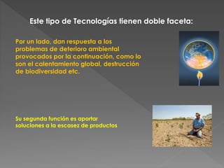 Este tipo de Tecnologías tienen doble faceta: 
Por un lado, dan respuesta a los 
problemas de deterioro ambiental 
provocados por la continuación, como lo 
son el calentamiento global, destrucción 
de biodiversidad etc. 
Su segunda función es aportar 
soluciones a la escasez de productos 
 