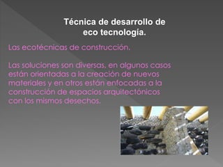 Técnica de desarrollo de 
eco tecnología. 
Las ecotécnicas de construcción. 
Las soluciones son diversas, en algunos casos 
están orientadas a la creación de nuevos 
materiales y en otros están enfocadas a la 
construcción de espacios arquitectónicos 
con los mismos desechos. 
 
