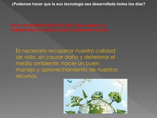 ¿Podemos hacer que la eco tecnología sea desarrollada todos los días? 
No es se desarrolle todos los días, sino queque la 
implementemos todos los días en diferentes formas. 
Es necesario recuperar nuestra calidad 
de vida, sin causar daño y deteriorar el 
medio ambiente, hacer un buen 
manejo y aprovechamiento de nuestros 
recursos. 
 