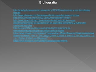 Bibliografía 
http://arquitecturaquantumm.blogspot.mx/2012/03/ecotecnicas-y-eco-tecnologias-de. 
html 
http://www.labioguia.com/generador-electrico-que-funciona-con-orina/ 
http://www.jornada.unam.mx/2012/08/20/sociedad/041n1soc 
http://www.incap.int/index.php/es/areas-tematicas/nutricion-y-sus-determinantes/ 
centro-de-capacitacion-en-seguridad-alimentaria-y-nutricional-cais/ 
ecotecnologias 
http://tecxtus2012.wordpress.com/articulos/imt-ingenieria-en-mecatronica/ 
ecotecnologia-una-vision-hacia-el-futura/ 
https://www.google.com.mx/search?newwindow=1&site=&source=hp&q=ecotecnologi 
as&oq=ecote&gs_l=hp.3.1.0l10.24224.24974.0.26310.5.5.0.0.0.0.131.562.2j3.5.0....0. 
..1c.1.55.hp..0.5.561.ppp1QmbkLcY 
https://www.facebook.com/EcotecnologiaAplicada?fref=ts 

