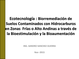 Ecotecnología : Biorremediación de
Suelos Contaminados con Hidrocarburos
en Zonas Frías o Alto Andinas a través de
la Bioestimulación y la Bioaumentación
ING. SANDRO SANCHEZ GUERRA
Nov -2015
 