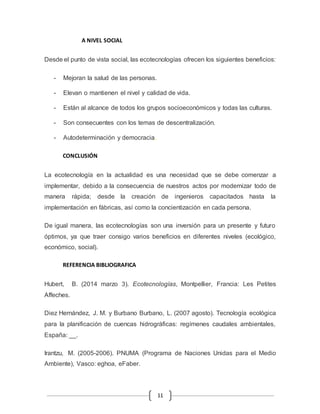 11 
A NIVEL SOCIAL 
Desde el punto de vista social, las ecotecnologías ofrecen los siguientes beneficios: 
- Mejoran la salud de las personas. 
- Elevan o mantienen el nivel y calidad de vida. 
- Están al alcance de todos los grupos socioeconómicos y todas las culturas. 
- Son consecuentes con los temas de descentralización. 
- Autodeterminación y democracia. 
CONCLUSIÓN 
La ecotecnología en la actualidad es una necesidad que se debe comenzar a 
implementar, debido a la consecuencia de nuestros actos por modernizar todo de 
manera rápida; desde la creación de ingenieros capacitados hasta la 
implementación en fábricas, así como la concientización en cada persona. 
De igual manera, las ecotecnologías son una inversión para un presente y futuro 
óptimos, ya que traer consigo varios beneficios en diferentes niveles (ecológico, 
económico, social). 
REFERENCIA BIBLIOGRAFICA 
Hubert, B. (2014 marzo 3). Ecotecnologías, Montpellier, Francia: Les Petites 
Affeches. 
Diez Hernández, J. M. y Burbano Burbano, L. (2007 agosto). Tecnología ecológica 
para la planificación de cuencas hidrográficas: regímenes caudales ambientales, 
España: __. 
Irantzu, M. (2005-2006). PNUMA (Programa de Naciones Unidas para el Medio 
Ambiente), Vasco: eghoa, eFaber. 
 