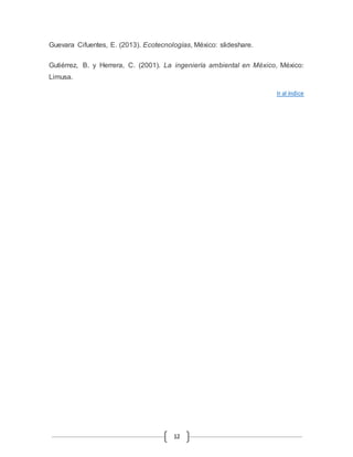 Guevara Cifuentes, E. (2013). Ecotecnologías, México: slideshare. 
Gutiérrez, B. y Herrera, C. (2001). La ingeniería ambiental en México, México: 
Limusa. 
12 
Ir al índice 
