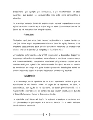 directamente (por ejemplo, por combustión), o por transformación en otras 
sustancias que pueden ser aprovechadas más tarde como combustibles o 
alimentos. 
En bioenergía se busca desarrollar y optimizar procesos de producción de energía 
a partir de biomasa. Debido a que la gran mayoría de las poblaciones rurales de los 
países del sur no cuentan con energía eléctrica. 
8 
TECNOLOGÍA 
El científico mexicano Arturo Solís Herrera ha descubierto la manera de elaborar 
una “pila Infinita” capaz de generar electricidad a partir del agua y melanina. Este 
importante descubrimiento de un proceso bioquímico, no sólo no fue reconocido en 
México, sino que la patente fue otorgada por el gobierno ruso. 
Universitarios pertenecientes a la UNAM implementan y desarrollan dispositivos 
autónomos inteligentes de monitoreo espacial para el estudio de zonas en riesgo 
ante desastres naturales, que permitan implementar programas de conservación de 
reservas ecológicas y gestión del medio ambiente. El objetivo es tener un sistema 
de información en tiempo real, para realizar operaciones estratégicas dentro del 
territorio nacional y operar un sistema nacional de prevención y de alerta. 
EN INGENIERÍA 
La ecotecnología en la ingeniería es de suma importancia debido a que las 
aplicaciones de las mismas tienen su origen en la ingeniería, es decir, la 
ecotecnología, con ayuda de la ingeniería, se basan primordialmente en el 
mejoramiento e innovación de las tecnologías, que se usan en actividades durante 
el desarrollo humano evitando el deterioro ambiental. 
La ingeniería ecológica es el diseño de sistemas sostenibles consistentes con 
principios ecológicos que integran a la sociedad humana con el medio ambiente 
para el beneficio de ambos. 
 