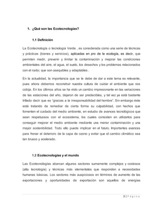 3 | P á g i n a 
1. ¿Qué son las Ecotecnologías? 
1.1 Definición 
La Ecotecnología o tecnología Verde , es considerada como una serie de técnicas 
y prácticas (bienes y servicios), aplicadas en pro de la ecología, es decir, que 
permiten medir, prevenir y limitar la contaminación y mejorar las condiciones 
ambientales del aire, el agua, el suelo, los desechos y los problemas relacionados 
con el ruido; que son asequibles y adaptables . 
En la actualidad, la importancia que se le debe de dar a este tema es relevante, 
pues ahora debemos reconstruir nuestra cultura de cuidar el ambiente que nos 
cobija. En los últimos años se ha visto un cambio impresionante en las variaciones 
de las estaciones del año, dejaron de ser predecibles, y tal vez ya está bastante 
trillado decir que es “gracias a la irresponsabilidad del hombre”. Sin embargo éste 
está tratando de remediar de cierta forma su culpabilidad, con hechos que 
fomenten el cuidado del medio ambiente, en estudio de avances tecnológicos que 
sean respetuosos con el ecosistema, los cuales consisten en utilizarlos para 
conseguir mejorar el medio ambiente mediante una menor contaminación y una 
mayor sostenibilidad. Todo ello puede implicar en el futuro. Importantes avances 
para frenar el deterioro de la capa de ozono y evitar que el cambio climático sea 
tan brusco y acelerado. 
1.2 Ecotecnologías y el mundo 
Las Ecotecnologías abarcan algunos sectores sumamente complejos y costosos 
(alta tecnología) y técnicas más elementales que responden a necesidades 
humanas básicas. Los sectores más auspiciosos en términos de aumento de las 
exportaciones y oportunidades de exportación son aquellos de energías 
 