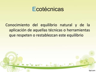 Ecotécnicas
Conocimiento del equilibrio natural y de la
aplicación de aquellas técnicas o herramientas
que respeten o restablezcan este equilibrio
 