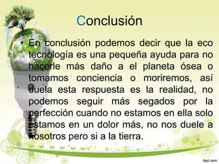 Conclusión
• En conclusión podemos decir que la eco
tecnología es una pequeña ayuda para no
hacerle más daño a el planeta ósea o
tomamos conciencia o moriremos, así
duela esta respuesta es la realidad, no
podemos seguir más segados por la
perfección cuando no estamos en ella solo
estamos en un dolor más, no nos duele a
nosotros pero si a la tierra.
 
