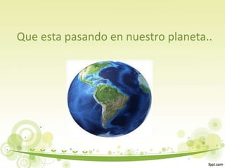 Que esta pasando en nuestro planeta..
 
