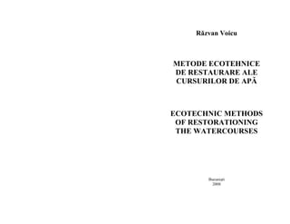 Răzvan Voicu 
METODE ECOTEHNICE 
DE RESTAURARE ALE 
CURSURILOR DE APĂ 
ECOTECHNIC METHODS 
OF RESTORATIONING 
THE WATERCOURSES 
Bucuresti 
2008 
 