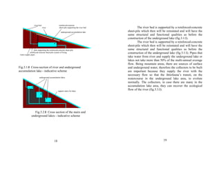 river bed reinforced-concrete 
river sheet-pile supporting the river bed 
underground accumulation lake 
pole supporting the reinforced-concrete sheet-pile 
reinforced-concrete sheet-pile system of fixing 
water supply pipes 
Fig.3.1.I Cross-section of river and underground 
accumulation lake - indicative scheme 
underground accumulation lakes 
support stairs for lakes 
Fig.3.2.I Cross section of the stairs and 
underground lakes - indicative scheme 
18 
The river bed is supported by a reinforced-concrete 
sheet-pile which then will be reinstated and will have the 
same structural and functional qualities as before the 
construction of the underground lake (fig.3.1.I). 
The river bed is supported by a reinforced-concrete 
sheet-pile which then will be reinstated and will have the 
same structural and functional qualities as before the 
construction of the underground lake (fig.3.1.I). Pipes that 
take water from river and supply the underground lake or 
lakes not take more than 50% of the multi-annual average 
flow. Being mountain areas, there are sources of surface 
and underground water, therefore the collectors to be built 
are important because they supply the river with the 
necessary flow so that the ihtiofauna’s transit, on the 
watercourse in the underground lake area, to evolute 
normally. The collectors, in case there are many in the 
accumulation lake area, they can recover the ecological 
flow of the river (fig.3.3.I). 
19 
 