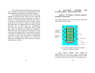 The reinforced-concrete sheet-pile that supports the 
minor riverbed is provided with clamping systems inside 
mountainsides and is supported by sustaining columns. 
The underground accumulation lakes can be easily 
dredged by closing the gates from the water collecting 
systems, so that the flow rate of watercourse to become as 
before. In the reinforced-concrete sheet-pile area, there is 
no danger of flood because the minor riverbed remains 
nearly the same as before. In order to be secured against 
the flood impact, the underground lake ventilation system 
(fig.3.4.I), can be built inside the mountainsides 
(fig.3.3.I). The mountain accumulation lakes maintain 
their quality and quantity by avoiding the collecting of 
flood wave that can, sometimes, be disastrous for water 
courses and accumulation lakes. This method can be used, 
in particular, in mountain areas where the water collecting 
is possible. In other areas, the method of underground 
lakes can be applied at the confluence of a river with a 
tributary as the method needs water to produce electricity 
or for other uses of water. 
22 
II. ECOTEHNIC METHODS FOR 
WATERCOURSES RECONSTRUCTION 
Method 1. II. Method of riparian platforms. 
Ecological reconstruction. 
This method involves the water redirection outside the 
watercourse bed (fig.1.1.II). 
rectangular 
water supply 
pipelines(drain) 
sheet-pile 
drain hole 
channel with 
dissipators 
riparian platform 
dissipators 
watercourse 
Fig.1.1.II Longitudinal section of a riparian 
platform - indicative scheme 
The riparian platform basis should be 
approximately the same level as that of multi-annual 
average of the river. The riparian platform must be made 
of a flood resistant material (concrete, metal, plastic, etc.). 
23 
 