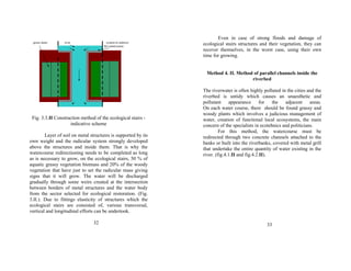 green stairs river system to redirect 
the watercourse 
Fig. 3.3.II Construction method of the ecological stairs - 
indicative scheme 
Layer of soil on metal structures is supported by its 
own weight and the radicular system strongly developed 
above the structures and inside them. That is why the 
watercourse redirectioning needs to be completed as long 
as is necessary to grow, on the ecological stairs, 50 % of 
aquatic grassy vegetation biomass and 20% of the woody 
vegetation that have just to set the radicular mass giving 
signs that it will grow. The water will be discharged 
gradually through some weirs created at the intersection 
between borders of metal structures and the water body 
from the sector selected for ecological restoration. (Fig. 
3.II.). Due to fittings elasticity of structures which the 
ecological stairs are consisted of, various transversal, 
vertical and longitudinal efforts can be undertook. 
32 
Even in case of strong floods and damage of 
ecological stairs structures and their vegetation, they can 
recover themselves, in the worst case, using their own 
time for growing. 
Method 4. II. Method of parallel channels inside the 
riverbed 
The riverwater is often highly polluted in the cities and the 
riverbed is untidy which causes an unaesthetic and 
pollutant appearance for the adjacent areas. 
On each water course, there should be found grassy and 
woody plants which involves a judicious management of 
water, creation of functional local ecosystems, the main 
concern of the specialists in ecotehnics and politicians. 
For this method, the watercourse must be 
redirected through two concrete channels attached to the 
banks or built into the riverbanks, covered with metal grill 
that undertake the entire quantity of water existing in the 
river. (fig.4.1.II and fig.4.2.II). 
33 
 