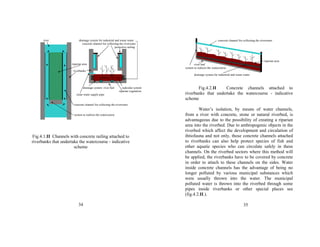river drainage system for industrial and waste water 
concrete channel for collecting the riverwater 
protective railing 
riparian area 
riverbanks 
drainage system river bed radicular system 
riparian vegetation 
clean water supply pipe 
concrete channel for collecting the riverwater 
system to redirect the watercourse 
Fig.4.1.II Channels with concrete railing attached to 
riverbanks that undertake the watercourse - indicative 
scheme 
34 
concrete channel for collecting the riverwater 
riparian area 
river bed 
system to redirect the watercourse 
drainage system for industrial and waste water 
Fig.4.2.II Concrete channels attached to 
riverbanks that undertake the watercourse - indicative 
scheme 
Water’s isolation, by means of water channels, 
from a river with concrete, stone or natural riverbed, is 
advantageous due to the possibility of creating a riparian 
area into the riverbed. Due to anthropogenic objects in the 
riverbed which affect the development and circulation of 
ihtiofauna and not only, those concrete channels attached 
to riverbanks can also help protect species of fish and 
other aquatic species who can circulate safely in these 
channels. On the riverbed sectors where this method will 
be applied, the riverbanks have to be covered by concrete 
in order to attach to these channels on the sides. Water 
inside concrete channels has the advantage of being no 
longer polluted by various municipal substances which 
were usually thrown into the water. The municipal 
polluted water is thrown into the riverbed through some 
pipes inside riverbanks or other special places see 
(fig.4.2.II.). 
35 
 