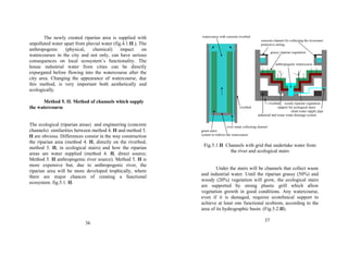 The newly created riparian area is supplied with 
unpolluted water apart from pluvial water (fig.4.1.II.). The 
anthropogenic (physical, chemical) impact on 
watercourses in the city and not only, can have serious 
consequences on local ecosystem’s functionality. The 
house industrial water from cities can be directly 
expurgated before flowing into the watercourse after the 
city area. Changing the appearance of watercourse, due 
this method, is very important both aesthetically and 
ecologically. 
Method 5. II. Method of channels which supply 
the watercourse 
The ecological (riparian areas) and engineering (concrete 
channels) similarities between method 4. II and method 5. 
II are obvious. Differences consist in the way construction 
the riparian area (method 4. II, directly on the riverbed; 
method 5. II, in ecological stairs) and how the riparian 
areas are water supplied (method 4. II, direct source; 
Method 5. II anthropogenic river source). Method 5. II is 
more expensive but, due to anthropogenic river, the 
riparian area will be more developed trophically, where 
there are major chances of creating a functional 
ecosystem. fig.5.1. II. 
36 
watercourse with concrete riverbed 
concrete channel for collecting the riverwater 
protective railing 
grassy riparian vegetation 
anthropogenic watercourse 
riverbed woody riparian vegetation 
riverbed support for ecological stairs 
clean water supply pipe 
industrial and waste water drainage system 
river water collecting channel 
green stairs 
system to redirect the watercourse 
Fig.5.1.II Channels with grid that undertake water from 
the river and ecological stairs 
Under the stairs will be channels that collect waste 
and industrial water. Until the riparian grassy (50%) and 
woody (20%) vegetation will grow, the ecological stairs 
are supported by strong plastic grill which allow 
vegetation growth in good conditions. Any watercourse, 
even if it is damaged, requires ecotehnical support to 
achieve at least one functional ecobiom, according to the 
area of its hydrographic basin. (Fig.5.2.II). 
37 
 