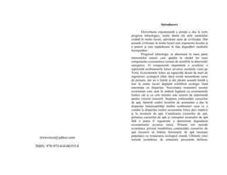 rzvnvoicu@yahoo.com 
ISBN: 978-973-0-0-06555-8 
Introducere 
Dezvoltarea exponenŃială a stiinŃei a dus la certe 
progrese tehnologice, multe dintre ele utile oamenilor 
creând în multe locuri, adevărate oaze de civilizaŃie. Dar 
această civilizaŃie în multe locuri este exponenta luxului si 
a puterii si este nepăsătoare în faŃa degradării mediului 
înconjurător. 
Progresul tehnologic se datorează în mare parte 
elementelor naturii care aparŃin la rândul lor unor 
componente ecosistemice extrem de sensibile la deteriorări 
energetice. O componentă importantă a ecosferei o 
reprezintă ecobiomurile lotice acvatice esenŃiale vieŃii pe 
Terra. Ecosistemele lotice au capacităŃi destul de mari de 
regenerare ecologică chiar dacă există nenumărate surse 
de poluare, dar au o limită si din păcate această limită a 
fost în multe locuri depăsită echilibrul ecologic fiind 
ameninŃat cu dispariŃia. Necesitatea restaurării acestor 
ecosisteme care sunt în strânsă legătură cu ecosistemele 
lentice cât si cu cele terestre este extrem de importantă 
pentru viitorul omenirii. Stoparea continuităŃii cursurilor 
de apă, datorită creării lacurilor de acumulare a dus la 
dispariŃia funcŃionalităŃii multor ecobiomuri ceea ce a 
condus la dispariŃia multor ecosisteme lotice deci implicit 
si la resursele de apă. Canalizarea cursurilor de apă, 
poluarea cursurilor de apă si consumul resurselor de apă 
fără a putea fi regenerate a determinat degradarea 
ecosistemelor acvatice lotice. Primele trei metode 
ecotehnice privind restabilirea continuităŃii cursurilor de 
apă încearcă să îmbine folosinŃele de apă necesare 
populaŃiei cu restaurarea ecologică zonală. Ultimele cinci 
metode ecotehnice de restaurare prezentate definesc 
 
