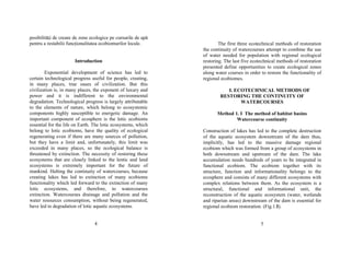 posibilităŃi de creare de zone ecologice pe cursurile de apă 
pentru a restabilii funcŃionalitatea ecobiomurilor locale. 
Introduction 
Exponential development of science has led to 
certain technological progress useful for people, creating, 
in many places, true oases of civilization. But this 
civilization is, in many places, the exponent of luxury and 
power and it is indifferent to the environmental 
degradation. Technological progress is largely attributable 
to the elements of nature, which belong to ecosystemic 
components highly susceptible to energetic damage. An 
important component of ecosphere is the lotic ecobioms 
essential for the life on Earth. The lotic ecosystems, which 
belong to lotic ecobioms, have the quality of ecological 
regenerating even if there are many sources of pollution, 
but they have a limit and, unfortunately, this limit was 
exceeded in many places, so the ecological balance is 
threatened by extinction. The necessity of restoring these 
ecosystems that are closely linked to the lentic and land 
ecosystems is extremely important for the future of 
mankind. Halting the continuity of watercourses, because 
creating lakes has led to extinction of many ecobioms 
functionality which led forward to the extinction of many 
lotic ecosystems, and therefore, to watercourses 
extinction. Watercourses drainage and pollution and the 
water resources consumption, without being regenerated, 
have led to degradation of lotic aquatic ecosystems. 
4 
The first three ecotechnical methods of restoration 
the continuity of watercourses attempt to combine the use 
of water needed for population with regional ecological 
restoring. The last five ecotechnical methods of restoration 
presented define opportunities to create ecological zones 
along water courses in order to restore the functionality of 
regional ecobiomes. 
I. ECOTECHNICAL METHODS OF 
RESTORING THE CONTINUITY OF 
WATERCOURSES 
Method 1. I The method of habitat basins 
Watercourse continuity 
Construction of lakes has led to the complete destruction 
of the aquatic ecosystem downstream of the dam thus, 
implicitly, has led to the massive damage regional 
ecobiom which was formed from a group of ecosystems in 
both downstream and upstream of the dam. The lake 
accumulation needs hundreds of years to be integrated in 
functional ecobiom. The ecobiom together with its 
structure, function and informationality belongs to the 
ecosphere and consists of many different ecosystems with 
complex relations between them. As the ecosystem is a 
structural, functional and informational unit, the 
reconstruction of the aquatic ecosystem (water, wetlands 
and riparian areas) downstream of the dam is essential for 
regional ecobiom restoration. (Fig.1.I). 
5 
 