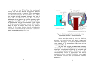 A flow of over 35% of the river multiannual 
average flow must pass through two pipelines that trap 
water from the river (fig.1.I) at a rate higher than the dam 
crest, before flowing into the accumulation lake, taking 
into account that the ecological minimum flow rate is 
about 10% of multiannual average flow. Continuity 
downstream of the dam will be achieved through a series 
of pipelines that will first supply the basins habitat built on 
the mountainside, then the watercourse that will be formed 
on the downstream of the dam, into the old river bed. 
Pipes are made of stainless steel; they have gates to 
regulate the flow, water filtration systems and traps with 
sensors that close automatically when there is a massive 
source of chemical pollution (fig1.3.I). 
8 
dam 
river sector water supply pipe 
water supply pipes for the habitat basin mountainside 
for the habitat basin 
water system filtration 
protective 
railing 
trap against 
pollution 
water collector 
habitat basin 
accumulation lake area water supply pipe 
for river 
construction of watercourse downstream of the dam 
Fig1.3.I Creating longitudinal connectivity using 
engineering methods - indicative scheme 
At the place they meet the river, the pipes are 
provided with protective metal grill against clogging and 
iftiofauna. These pipes are used only for basins habitat 
water supply of the accumulation lake area and the 
watercourse. (fig.1.I). 
The flow used to create the watercouse continuity 
will partially be recovered by the means of mountainside 
collectors. The electricity deficit due to decreased flow 
will be balanced by the installation of solar panels or other 
unconventional sources to populations that directly 
depended on hydro electricity. Population water supply 
and minimum ecological flow should remain at normal 
parameters. 
9 
 