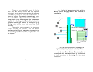 If there are some appropriate needs, the riparian 
areas must be created because they are important 
ecologically due to their function: they provide an erosion 
control by regulating the transport and distribution of 
sediments, improve water quality, produce organic matter 
for aquatic habitats and provide habitat for wild flora and 
fauna, remove excess of nutrients and other contaminants, 
regulate the water temperature fluctuations, maintain the 
recharging and the basic flows of the groundwater to the 
flowing water stabilize banks and control the floods 
efficiently. 
The ecotehnic improvement gives the new created 
aquatic ecosystem an ecological, fast and efficient 
development, useful for its functionality, but especially in 
its connectivity with the surrounding ecosystems that form 
the ecobiom. 
12 
2.I. Method of accumulation lakes achieved 
through systems of supply of water. The continuity of 
watercourse. 
river accumulation lake 
water collector 
wetland water supply pipe for accumulation lake 
hydropower plant 
riparian area 
irrigation system 
agriculture 
Fig. 2.1.I Ecotehnic method of using water for 
irrigation and creating electricity-indicative scheme 
As it was shown before, the construction of 
accumulation lakes along watercourses led to destruction 
of local ecosystems by destroying the ecosystems’ 
functionality. 
13 
 