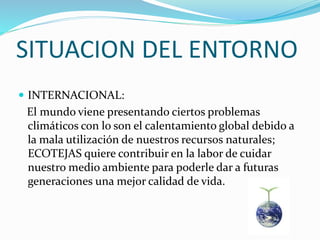 SITUACION DEL ENTORNO
 INTERNACIONAL:
El mundo viene presentando ciertos problemas
climáticos con lo son el calentamiento global debido a
la mala utilización de nuestros recursos naturales;
ECOTEJAS quiere contribuir en la labor de cuidar
nuestro medio ambiente para poderle dar a futuras
generaciones una mejor calidad de vida.
 