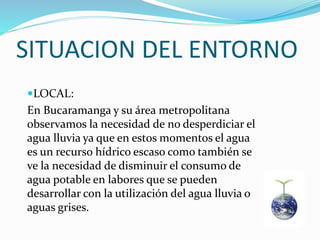 SITUACION DEL ENTORNO
LOCAL:
En Bucaramanga y su área metropolitana
observamos la necesidad de no desperdiciar el
agua lluvia ya que en estos momentos el agua
es un recurso hídrico escaso como también se
ve la necesidad de disminuir el consumo de
agua potable en labores que se pueden
desarrollar con la utilización del agua lluvia o
aguas grises.
 