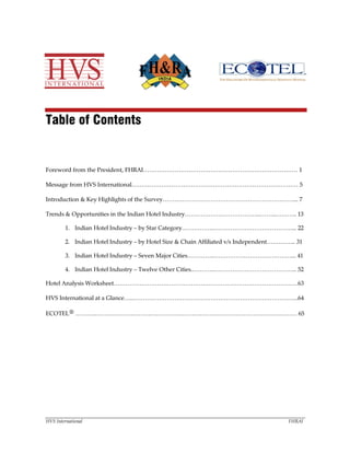 HVS International FHRAI
Table of Contents
Foreword from the President, FHRAI…………………………………………………………………… 1
Message from HVS International………………………………………………………………………… 5
Introduction & Key Highlights of the Survey…………………………………………………………... 7
Trends & Opportunities in the Indian Hotel Industry………………………………...……..……….. 13
1. Indian Hotel Industry – by Star Category……………..…………………………………... 22
2. Indian Hotel Industry – by Hotel Size & Chain Affiliated v/s Independent…………... 31
3. Indian Hotel Industry – Seven Major Cities…………..…………………………………... 41
4. Indian Hotel Industry – Twelve Other Cities..………..…………………………………... 52
Hotel Analysis Worksheet…………………………………………………………………………………63
HVS International at a Glance…..………………………………………………………………………...64
ECOTEL® ……….………………………………………………………………………………………… 65
 