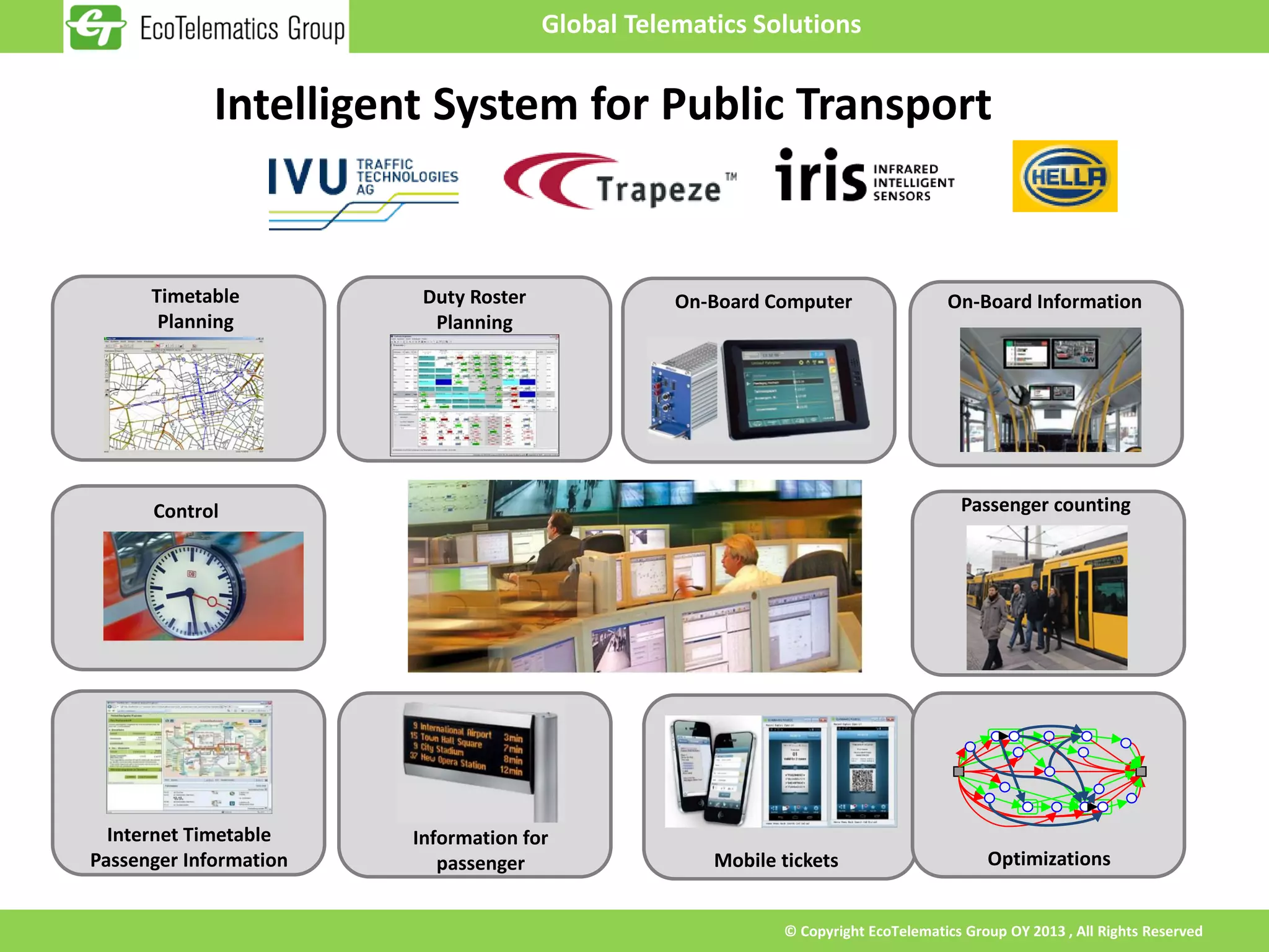 Global Telematics Solutions


             Intelligent System for Public Transport


      Timetable          Duty Roster              On-Board Computer                On-Board Information
       Planning           Planning




      Control                                                                        Passenger counting




  Internet Timetable    Information for
Passenger Information      passenger                 Mobile tickets                      Optimizations


                                                            © Copyright EcoTelematics Group OY 2013 , All Rights Reserved
 