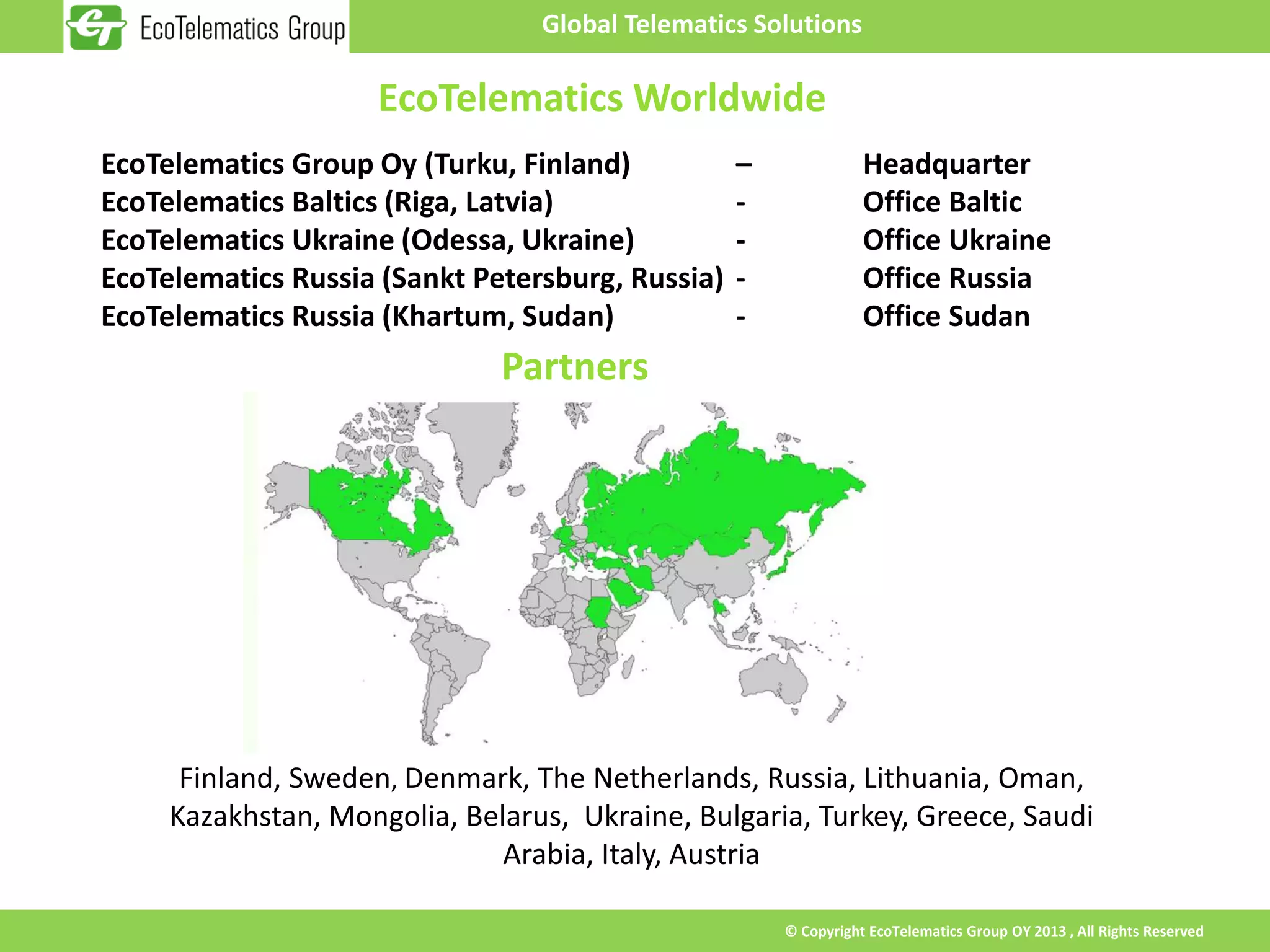 Global Telematics Solutions

                     EcoTelematics Worldwide
EcoTelematics Group Oy (Turku, Finland)           –              Headquarter
EcoTelematics Baltics (Riga, Latvia)              -              Office Baltic
EcoTelematics Ukraine (Odessa, Ukraine)           -              Office Ukraine
EcoTelematics Russia (Sankt Petersburg, Russia)   -              Office Russia
EcoTelematics Russia (Khartum, Sudan)             -              Office Sudan
                              Partners




      Finland, Sweden, Denmark, The Netherlands, Russia, Lithuania, Oman,
     Kazakhstan, Mongolia, Belarus, Ukraine, Bulgaria, Turkey, Greece, Saudi
                              Arabia, Italy, Austria

                                                      © Copyright EcoTelematics Group OY 2013 , All Rights Reserved
 