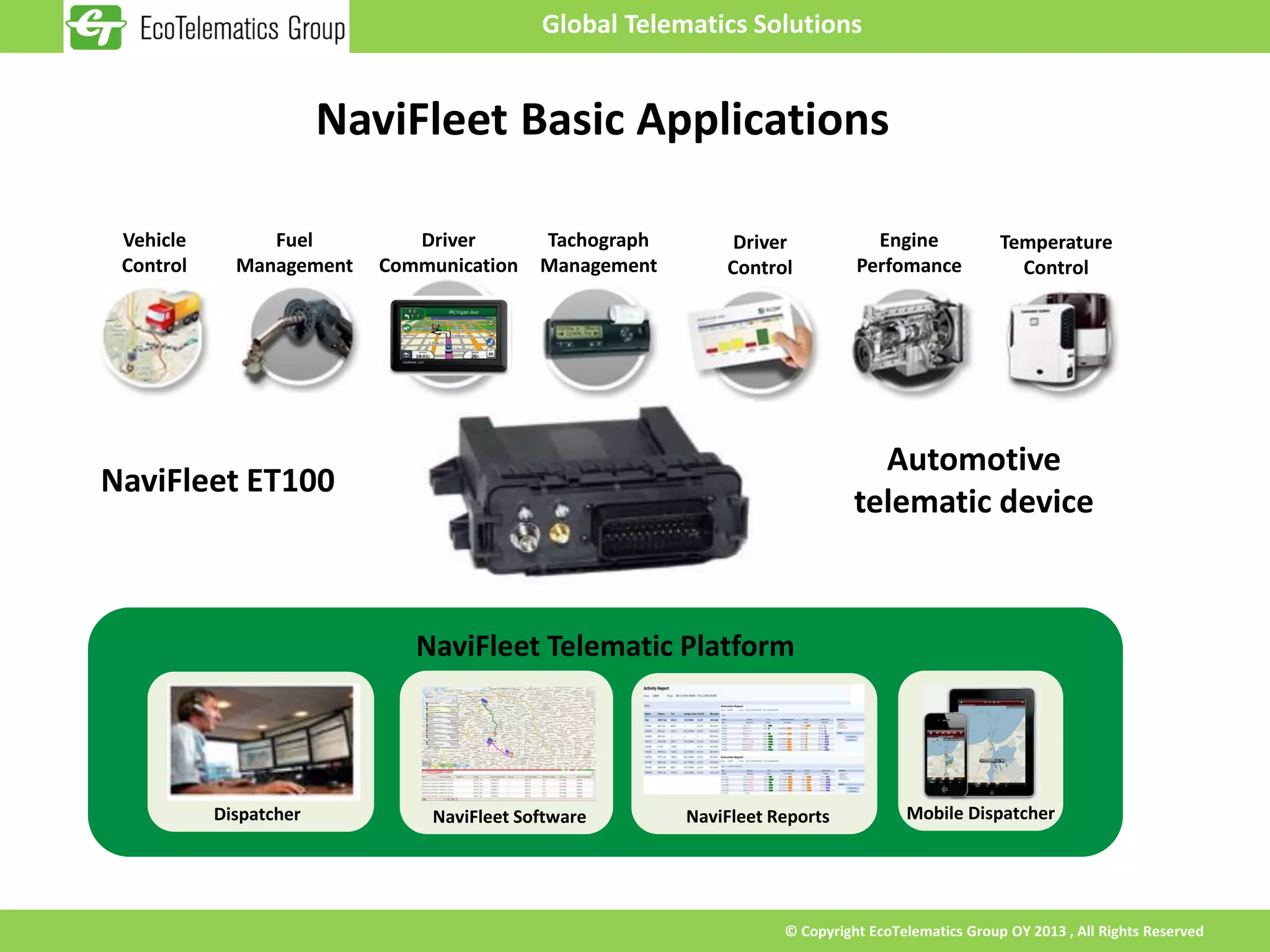 Global Telematics Solutions


                        NaviFleet Basic Applications

 Vehicle        Fuel          Driver        Tachograph        Driver            Engine             Temperature
 Control     Management    Communication    Management       Control          Perfomance             Control




                                                                                Automotive
NaviFleet ET100
                                                                              telematic device



                              NaviFleet Telematic Platform




           Dispatcher           NaviFleet Software       NaviFleet Reports           Mobile Dispatcher




                                                                    © Copyright EcoTelematics Group OY 2013 , All Rights Reserved
 