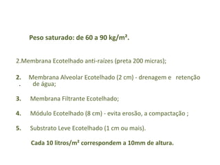 Peso saturado: de 60 a 90 kg/m². Membrana Ecotelhado anti-raízes (preta 200 micras);  2.   Membrana Alveolar Ecotelhado (2 cm) - drenagem e  retenção  .  de água; 3.  Membrana Filtrante Ecotelhado; 4.   Módulo Ecotelhado (8 cm) - evita erosão, a compactação ; 5.  Substrato Leve Ecotelhado (1 cm ou mais). Cada 10 litros/m² correspondem a 10mm de altura. 