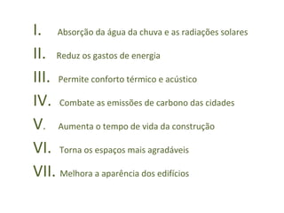 I.  Absorção da água da chuva e as radiações solares  II.  Reduz os gastos de energia III.  Permite conforto térmico e acústico  IV.  Combate as emissões de carbono das cidades  V .  Aumenta o tempo de vida da construção VI.  Torna os espaços mais agradáveis  VII.  Melhora a aparência dos edifícios  