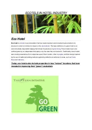 ECOTELS IN HOTEL INDUSTRY




Eco Hotel
Eco hotel is a hotel or accommodation that has made important environmental improvements to its
structure in order to minimize its impact on the environment. The basic definition of a green hotel is an
environmentally responsible lodging that follows the practices of green living. These hotels have to be
certified green by an independent third-party or by the state they are located in. Traditionally, these hotels
were mostly presented as Eco Lodges because of their location, often in jungles, and their design inspired
by the use of traditional building methods applied by skilled local craftsmen in areas, such as Costa
Rica and Indonesia.

Today, eco hotels also include properties in less "natural" locations that have
invested in improving their "green" credentials.
 