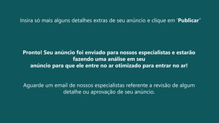 Insira só mais alguns detalhes extras de seu anúncio e clique em ‘Publicar’
Pronto! Seu anúncio foi enviado para nossos especialistas e estarão
fazendo uma análise em seu
anúncio para que ele entre no ar otimizado para entrar no ar!
Aguarde um email de nossos especialistas referente a revisão de algum
detalhe ou aprovação de seu anúncio.
 