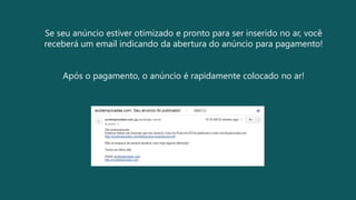 Se seu anúncio estiver otimizado e pronto para ser inserido no ar, você
receberá um email indicando da abertura do anúncio para pagamento!
Após o pagamento, o anúncio é rapidamente colocado no ar!
 