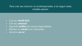 Para criar seu anúncio no ecotemporadas, é só seguir estes
simples passos:
• Crie seu Perfil ECO
• Crie seu anúncio
• Aguarde análise de nossos especialistas
• Receba um email com instruções
• Anúncio no ar!
 
