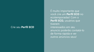 Crie seu Perfil ECO
É muito importante que
você crie um Perfil ECO no
ecotemporadas! Com o
Perfil ECO, usuários que
tiverem
interessados em seu
anuncio poderão contatá-lo
de forma rápida e ver
outros anúncios seus!
 