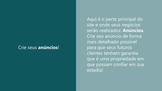 Crie seus anúncios!
Aqui é o parte principal do
site e onde seus negócios
serão realizados: Anúncios.
Crie seu anúncio de forma
mais detalhado possível
para que seus futuros
clientes tenham garantia
que é uma propriedade em
que possam confiar em sua
estadia!
 