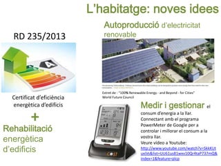 L’habitatge: noves idees
Certificat d’eficiència
energètica d’edificis Medir i gestionar el
consum d’energia a la llar.
Connectant amb el programa
PowerMeter de Google per a
controlar i millorar el consum a la
vostra llar.
Veure vídeo a Youtube:
http://www.youtube.com/watch?v=SkkKUt
uxiVs&list=UU61us81wxv10Qr4taP737mQ&
index=1&feature=plcp
Rehabilitació
energètica
d’edificis
+
Extret de : “100% Renewable Energy - and Beyond - for Cities”
World Future Council
RD 235/2013
Autoproducció d’electricitat
renovable
 