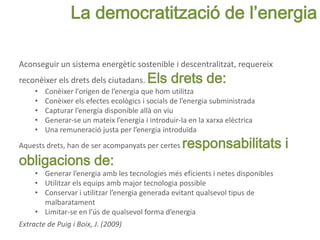 Aconseguir un sistema energètic sostenible i descentralitzat, requereix
reconèixer els drets dels ciutadans. Els drets de:
• Conèixer l'origen de l’energia que hom utilitza
• Conèixer els efectes ecològics i socials de l’energia subministrada
• Capturar l’energia disponible allà on viu
• Generar-se un mateix l’energia i introduir-la en la xarxa elèctrica
• Una remuneració justa per l’energia introduïda
Aquests drets, han de ser acompanyats per certes responsabilitats i
obligacions de:
• Generar l’energia amb les tecnologies més eficients i netes disponibles
• Utilitzar els equips amb major tecnologia possible
• Conservar i utilitzar l’energia generada evitant qualsevol tipus de
malbaratament
• Limitar-se en l’ús de qualsevol forma d’energia
Extracte de Puig i Boix, J. (2009)
La democratització de l’energia
 