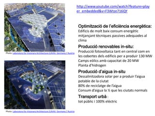 Photo: Laboratory for Visionary Architecture (LAVA)- Germany / Austria
Photo: Laboratory for Visionary Architecture (LAVA)- Germany / Austria
http://www.youtube.com/watch?feature=play
er_embedded&v=F3Wtze716QY
Optimització de l’eficiència energètica:
Edificis de molt baix consum energètic
mitjançant tècniques passives adequades al
clima
Producció renovables in-situ:
Producció fotovoltaica tant en central com en
les cobertes dels edificis per a produir 130 MW
Camps eòlics amb capacitat de 20 MW
Planta d’hidrogen
Producció d’aigua in-situ
Dessalinitzadora solar per a produir l’aigua
potable de la ciutat
80% de reciclatge de l’aigua
Consum d’aigua la ½ que les ciutats normals
Transport urbà :
tot públic i 100% elèctric
 