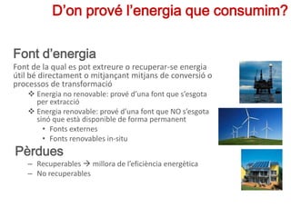 Font d’energia
Font de la qual es pot extreure o recuperar-se energia
útil bé directament o mitjançant mitjans de conversió o
processos de transformació
 Energia no renovable: prové d’una font que s’esgota
per extracció
 Energia renovable: prové d’una font que NO s’esgota
sinó que està disponible de forma permanent
• Fonts externes
• Fonts renovables in-situ
Pèrdues
– Recuperables  millora de l’eficiència energètica
– No recuperables
D’on prové l’energia que consumim?
 