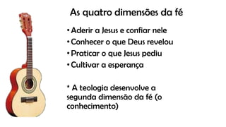 As quatro dimensões da fé
•Aderir a Jesus e confiar nele
•Conhecer o que Deus revelou
•Praticar o que Jesus pediu
•Cultivar a esperança
* A teologia desenvolve a
segunda dimensão da fé (o
conhecimento)
 