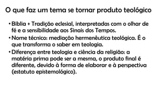 O que faz um tema se tornar produto teológico
•Biblia + Tradição eclesial, interpretadas com o olhar de
fé e a sensibilidade aos Sinais dos Tempos.
•Nome técnico: mediação hermenêutica teológica. É o
que transforma o saber em teologia.
•Diferença entre teologia e ciência da religião: a
matéria prima pode ser a mesma, o produto final é
diferente, devido à forma de elaborar e à perspectiva
(estatuto epistemológico).
 