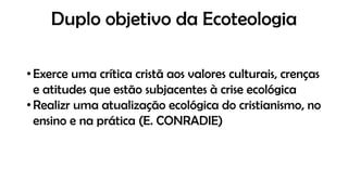 Duplo objetivo da Ecoteologia
• Exerce uma crítica cristã aos valores culturais, crenças
e atitudes que estão subjacentes à crise ecológica
• Realizr uma atualização ecológica do cristianismo, no
ensino e na prática (E. CONRADIE)
 