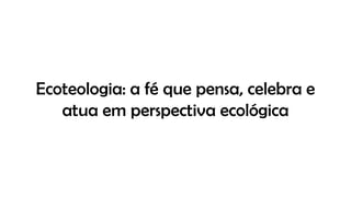 Ecoteologia: a fé que pensa, celebra e
atua em perspectiva ecológica
 